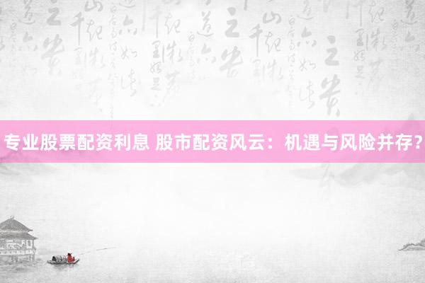 专业股票配资利息 股市配资风云：机遇与风险并存？