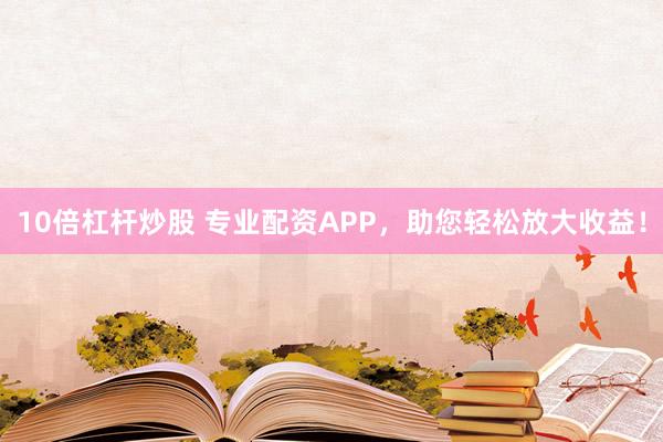 10倍杠杆炒股 专业配资APP，助您轻松放大收益！