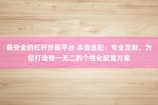 最安全的杠杆炒股平台 本信选配：专业定制，为您打造独一无二的个性化配置方案