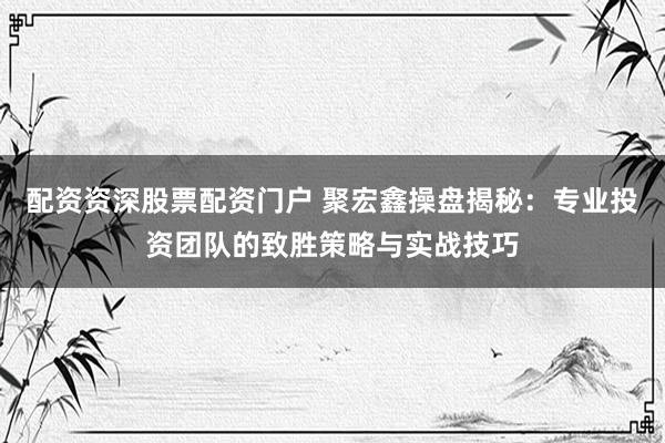 配资资深股票配资门户 聚宏鑫操盘揭秘：专业投资团队的致胜策略与实战技巧