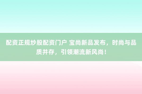 配资正规炒股配资门户 宝尚新品发布，时尚与品质并存，引领潮流新风尚！