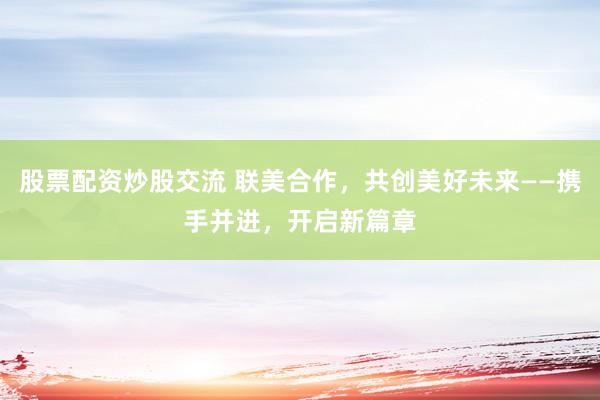 股票配资炒股交流 联美合作，共创美好未来——携手并进，开启新篇章