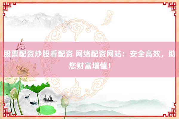 股票配资炒股看配资 网络配资网站：安全高效，助您财富增值！
