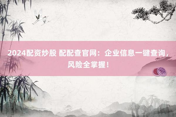 2024配资炒股 配配查官网：企业信息一键查询，风险全掌握！