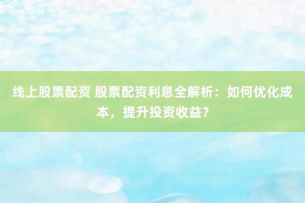线上股票配资 股票配资利息全解析：如何优化成本，提升投资收益？