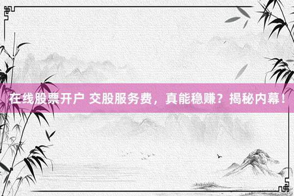 在线股票开户 交股服务费，真能稳赚？揭秘内幕！
