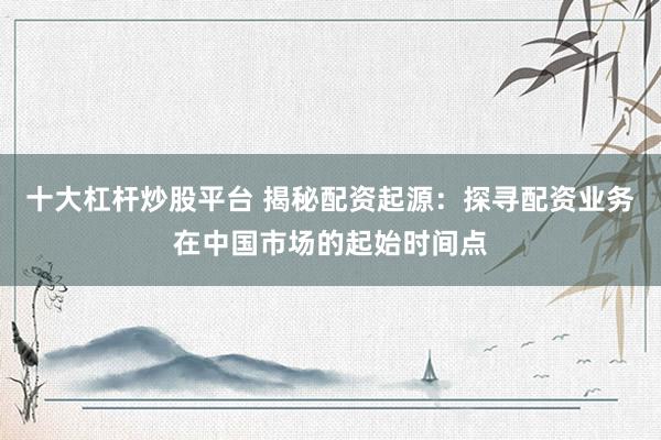 十大杠杆炒股平台 揭秘配资起源：探寻配资业务在中国市场的起始时间点
