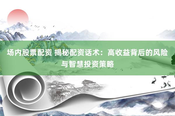 场内股票配资 揭秘配资话术：高收益背后的风险与智慧投资策略