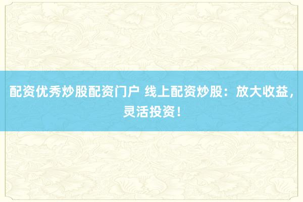 配资优秀炒股配资门户 线上配资炒股：放大收益，灵活投资！