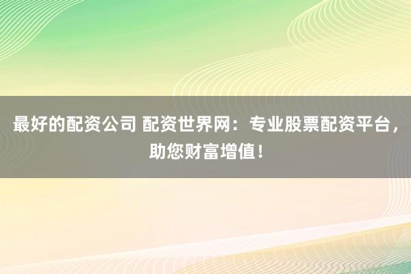最好的配资公司 配资世界网：专业股票配资平台，助您财富增值！