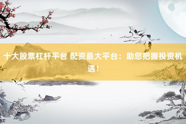 十大股票杠杆平台 配资最大平台：助您把握投资机遇！