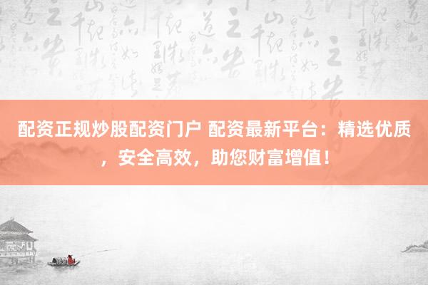 配资正规炒股配资门户 配资最新平台：精选优质，安全高效，助您财富增值！