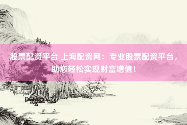 股票配资平台 上海配资网：专业股票配资平台，助您轻松实现财富增值！