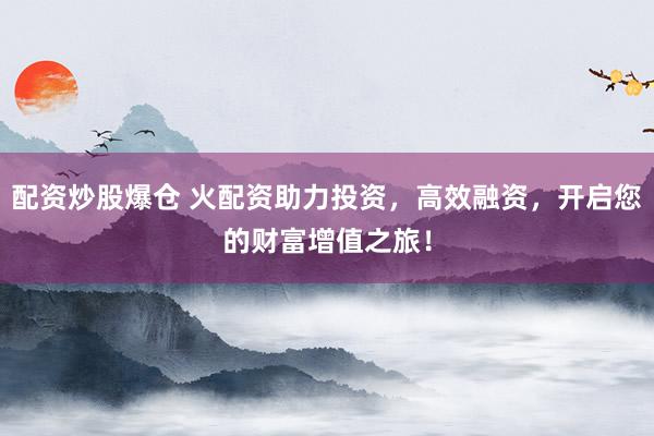 配资炒股爆仓 火配资助力投资，高效融资，开启您的财富增值之旅！