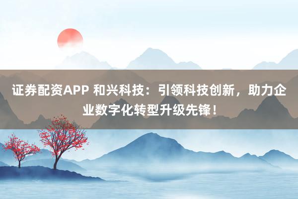 证券配资APP 和兴科技：引领科技创新，助力企业数字化转型升级先锋！