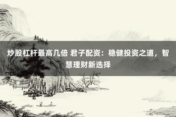 炒股杠杆最高几倍 君子配资：稳健投资之道，智慧理财新选择