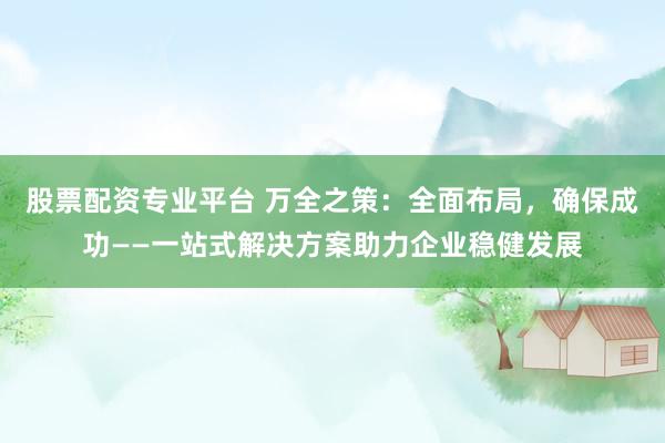 股票配资专业平台 万全之策：全面布局，确保成功——一站式解决方案助力企业稳健发展