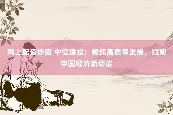 网上配资炒股 中信建投：聚焦高质量发展，赋能中国经济新动能