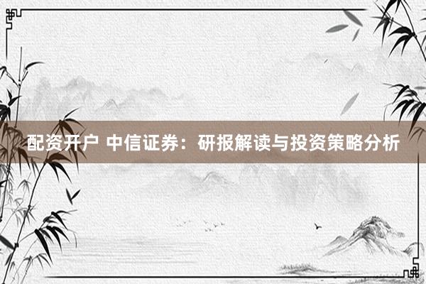 配资开户 中信证券：研报解读与投资策略分析