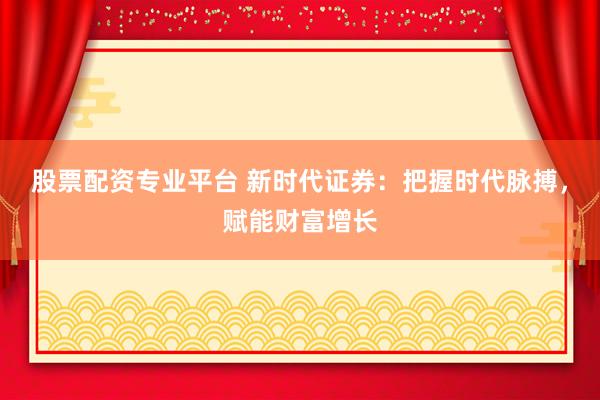 股票配资专业平台 新时代证券：把握时代脉搏，赋能财富增长