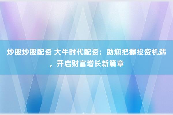 炒股炒股配资 大牛时代配资：助您把握投资机遇，开启财富增长新篇章