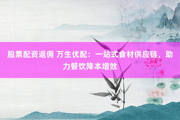股票配资返佣 万生优配：一站式食材供应链，助力餐饮降本增效