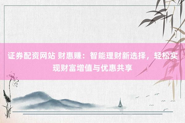 证券配资网站 财惠赚：智能理财新选择，轻松实现财富增值与优惠共享