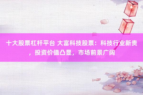 十大股票杠杆平台 大富科技股票：科技行业新贵，投资价值凸显，市场前景广阔