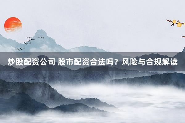 炒股配资公司 股市配资合法吗？风险与合规解读