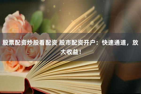 股票配资炒股看配资 股市配资开户：快速通道，放大收益！