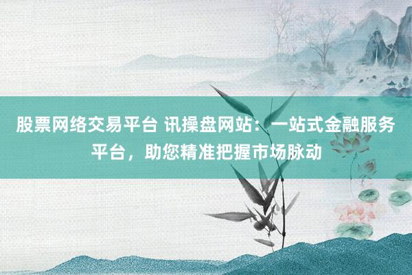 股票网络交易平台 讯操盘网站：一站式金融服务平台，助您精准把握市场脉动