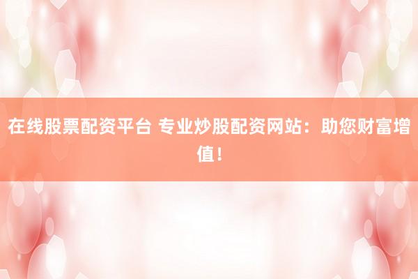 在线股票配资平台 专业炒股配资网站：助您财富增值！