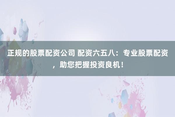 正规的股票配资公司 配资六五八：专业股票配资，助您把握投资良机！