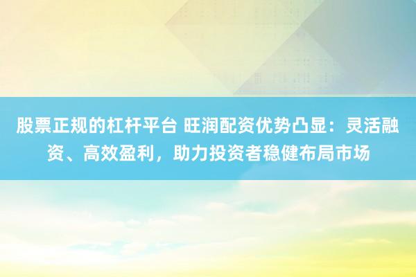 股票正规的杠杆平台 旺润配资优势凸显：灵活融资、高效盈利，助力投资者稳健布局市场