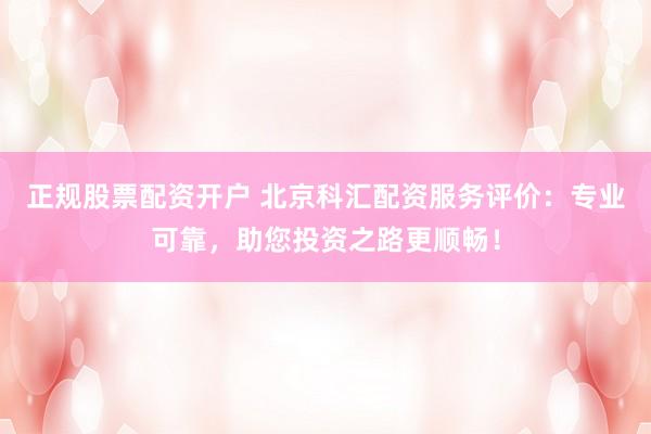 正规股票配资开户 北京科汇配资服务评价：专业可靠，助您投资之路更顺畅！