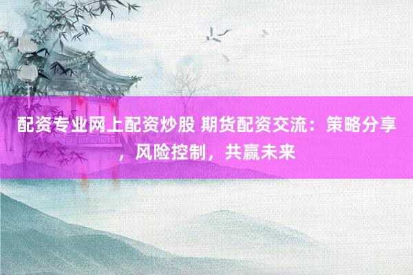 配资专业网上配资炒股 期货配资交流：策略分享，风险控制，共赢未来