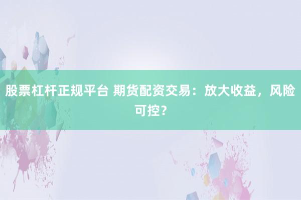 股票杠杆正规平台 期货配资交易：放大收益，风险可控？