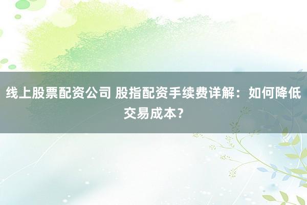 线上股票配资公司 股指配资手续费详解：如何降低交易成本？
