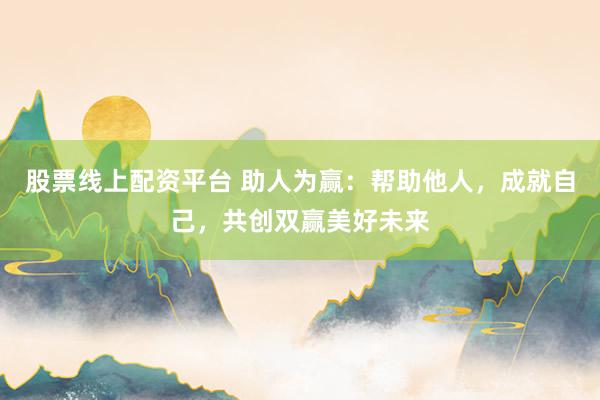 股票线上配资平台 助人为赢：帮助他人，成就自己，共创双赢美好未来