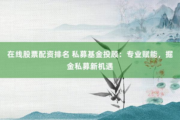 在线股票配资排名 私募基金投顾：专业赋能，掘金私募新机遇