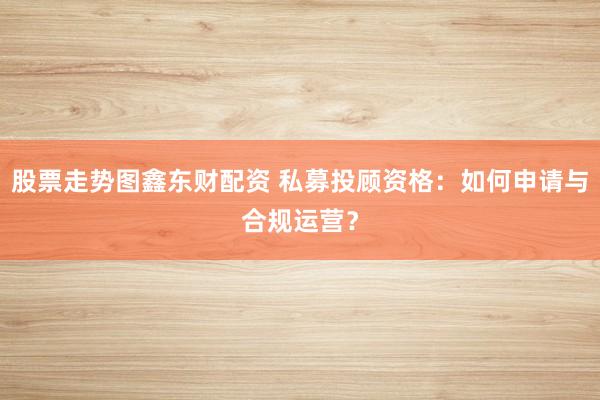 股票走势图鑫东财配资 私募投顾资格：如何申请与合规运营？