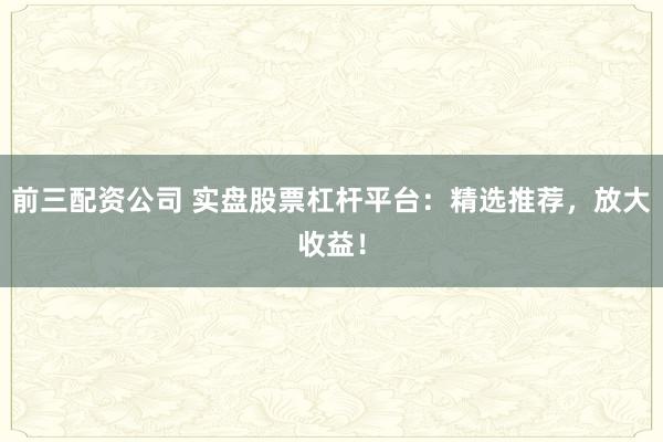 前三配资公司 实盘股票杠杆平台：精选推荐，放大收益！
