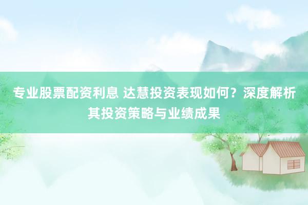 专业股票配资利息 达慧投资表现如何？深度解析其投资策略与业绩成果
