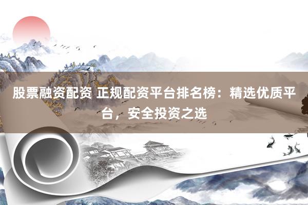 股票融资配资 正规配资平台排名榜：精选优质平台，安全投资之选