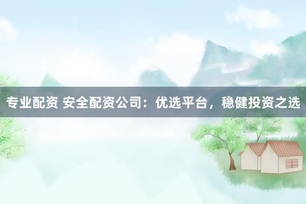 专业配资 安全配资公司：优选平台，稳健投资之选