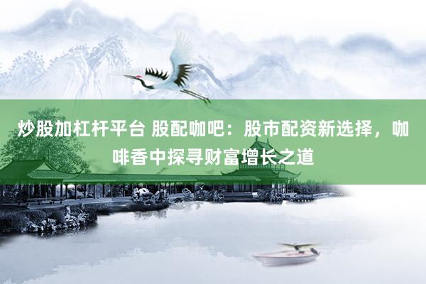炒股加杠杆平台 股配咖吧：股市配资新选择，咖啡香中探寻财富增长之道