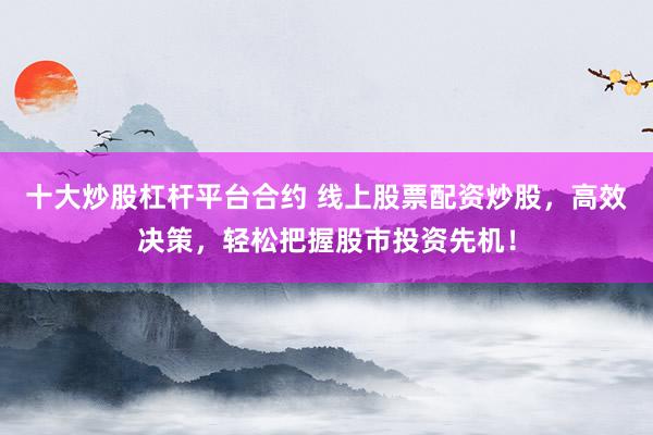 十大炒股杠杆平台合约 线上股票配资炒股，高效决策，轻松把握股市投资先机！