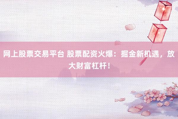 网上股票交易平台 股票配资火爆：掘金新机遇，放大财富杠杆！