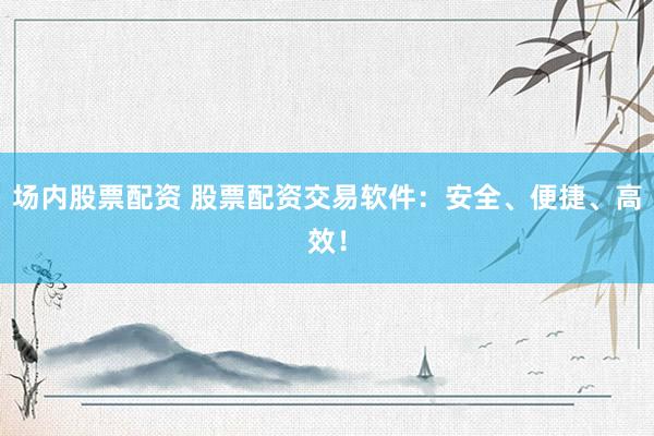 场内股票配资 股票配资交易软件：安全、便捷、高效！