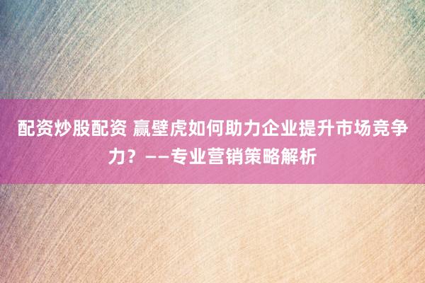 配资炒股配资 赢壁虎如何助力企业提升市场竞争力？——专业营销策略解析